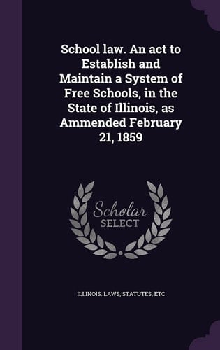 School Law. An Act to Establish and Maintain a System of Free Schools, in the State of Illinois, as Ammended February 21, 1859