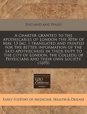A charter granted to the apothecaries of London the 30th of May, 13 Jac. I translated and printed for the better information of the said apothecaries ... of Physicians and their own society. (1695)