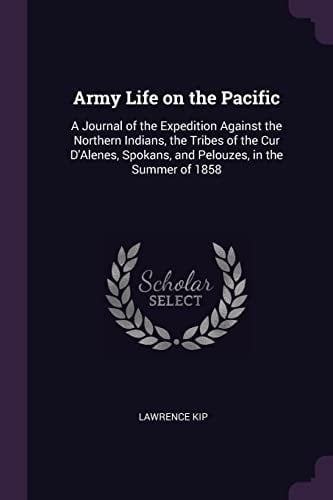Army Life on the Pacific A Journal of the Expedition Against the Northern Indians, the Tribes of the Cur D'Alenes, Spokans, and Pelouzes, in the Summer Of 1858