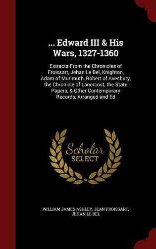 ... Edward III & His Wars, 1327-1360 Extracts from the Chronicles of Froissart, Jehan Le Bel, Knighton, Adam of Murimuth, Robert of Avesbury, the Chronicle of Lanercost, the State Papers, & Other Contemporary Records, Arranged and Ed