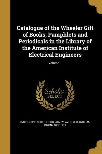 Catalogue of the Wheeler Gift of Books, Pamphlets and Periodicals in the Library of the American Institute of Electrical Engineers; Volume 1