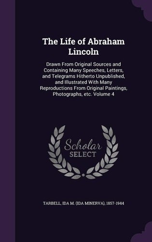 The Life of Abraham Lincoln Drawn From Original Sources and Containing Many Speeches, Letters, and Telegrams Hitherto Unpublished, and Illustrated With Many Reproductions From Original Paintings, Photographs, Etc. Volume 4