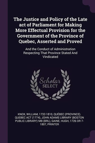 The Justice and Policy of the Late Act of Parliament for Making More Effectual Provision for the Government of the Province of Quebec, Asserted and Proved And the Conduct of Administration Respecting That Province Stated And Vindicated
