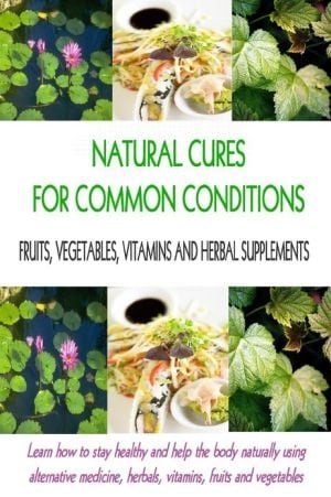 Natural Cures for Common Conditions: Learn How to Stay Healthy and Help the Body Naturally Using Alternative Medicine, Herbals, Vitamins, Fruits and Vegetables