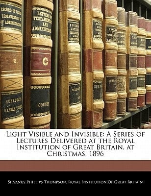 Light Visible and Invisible: A Series of Lectures Delivered at the Royal Institution of Great Britain, at Christmas, 1896