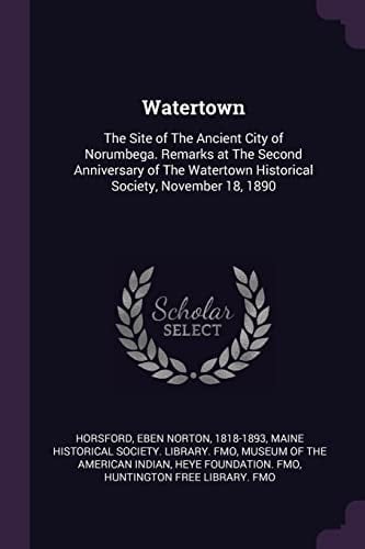 Watertown The Site of The Ancient City of Norumbega. Remarks at The Second Anniversary of The Watertown Historical Society, November 18, 1890