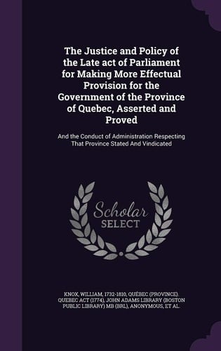 The Justice and Policy of the Late Act of Parliament for Making More Effectual Provision for the Government of the Province of Quebec, Asserted and Proved And the Conduct of Administration Respecting That Province Stated And Vindicated