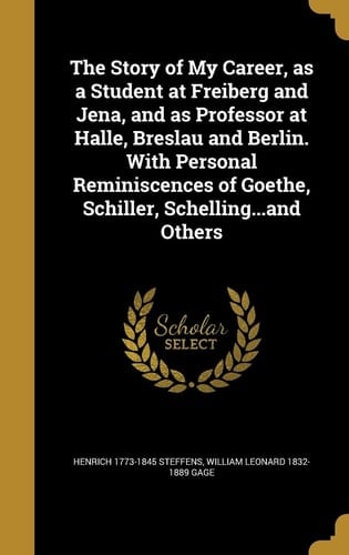 The Story of My Career, As a Student at Freiberg and Jena, and As Professor at Halle, Breslau and Berlin. with Personal Reminiscences of Goethe, Schiller, Schelling... and Others