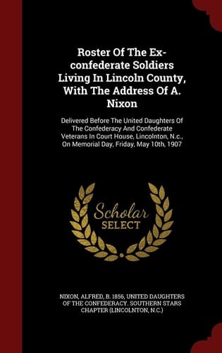 Roster of the Ex-Confederate Soldiers Living in Lincoln County, with the Address of A. Nixon Delivered Before the United Daughters of the Confederacy and Confederate Veterans in Court House, Lincolnton, N. C. , on Memorial Day, Friday, May 10th 1907