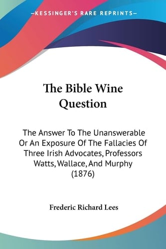 The Bible Wine Question The Answer To The Unanswerable Or An Exposure Of The Fallacies Of Three Irish Advocates, Professors Watts, Wallace, And Murphy (1876)