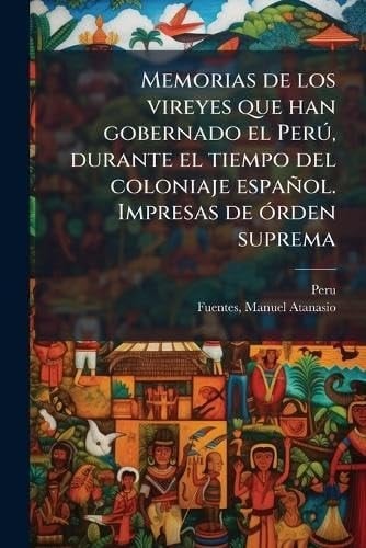 Memorias de Los Vireyes Que Han Gobernado el perÃ°, Durante el Tiempo Del Coloniaje Español. Impresas de Ã3rden Suprema