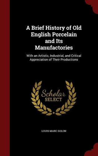 A Brief History of Old English Porcelain and Its Manufactories With an Artistic, Industrial, and Critical Appreciation of Their Productions