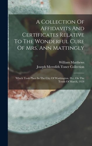 A Collection Of Affidavits And Certificates Relative To The Wonderful Cure Of Mrs. Ann Mattingly Which Took Place In The City Of Washington, D.c. On The Tenth Of March, 1824
