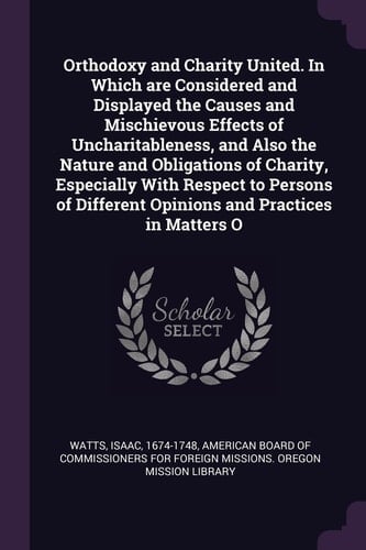 Orthodoxy and Charity United. in Which Are Considered and Displayed the Causes and Mischievous Effects of Uncharitableness, and Also the Nature and Obligations of Charity, Especially with Respect to Persons of Different Opinions and Practices in Matters O