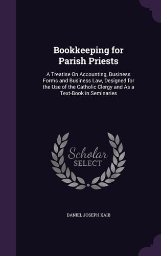 Bookkeeping for Parish Priests A Treatise On Accounting, Business Forms and Business Law, Designed for the Use of the Catholic Clergy and As a Text-Book in Seminaries