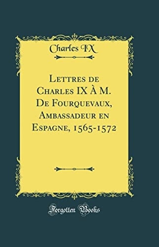 Lettres de Charles IX À M. de Fourquevaux, Ambassadeur En Espagne, 1565-1572 (Classic Reprint)