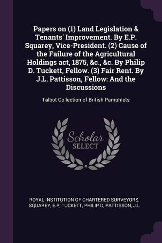 Papers on (1) Land Legislation & Tenants' Improvement. by E.P. Squarey, Vice-President. (2) Cause of the Failure of the Agricultural Holdings Act, 1875, &c., &c. by Philip D. Tuckett, Fellow. (3) Fair Rent. by J.L. Pattisson, Fellow And the Discussions: Talbot Collection of British Pamphlets