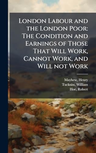 London Labour and the London Poor The Condition and Earnings of Those That Will Work, Cannot Work, and Will Not Work