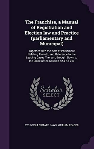 The Franchise, a Manual of Registration and Election Law and Practice (parliamentary and Municipal) Together With the Acts of Parliament Relating Thereto, and Reference to the Leading Cases Thereon, Brought Down to the Close of the Session 42 & 43 Vic.