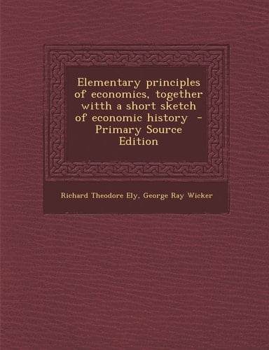 Elementary Principles of Economics, Together Witth a Short Sketch of Economic History - Primary Source Edition