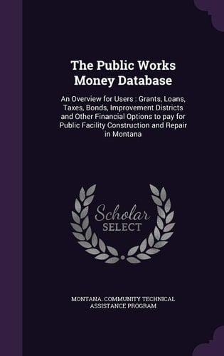 The Public Works Money Database An Overview for Users: Grants, Loans, Taxes, Bonds, Improvement Districts and Other Financial Options to Pay for Public Facility Construction and Repair in Montana