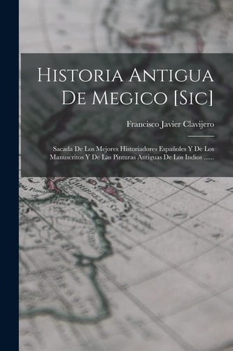 Historia Antigua De Megico [sic] Sacada De Los Mejores Historiadores Españoles Y De Los Manuscritos Y De Las Pinturas Antiguas De Los Indios ......