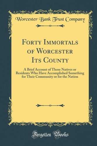 Forty Immortals of Worcester Its County A Brief Account of Those Natives Or Residents Who Have Accomplished Something for Their Community Or for the Nation (Classic Reprint)