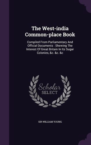 The West-india Common-place Book Compiled From Parliamentary And Official Documents: Shewing The Interest Of Great Britain In Its Sugar Colonies, &c. &c. &c