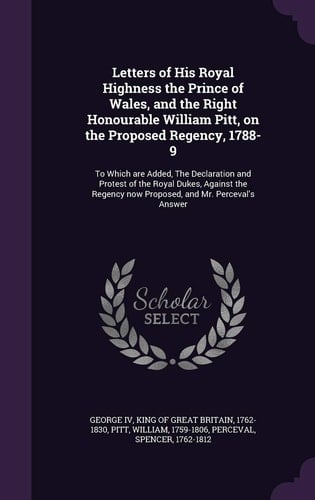 Letters of His Royal Highness the Prince of Wales, and the Right Honourable William Pitt, on the Proposed Regency, 1788-9 To Which Are Added, the Declaration and Protest of the Royal Dukes, Against the Regency Now Proposed, and Mr. Perceval's Answer
