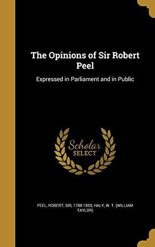 The Opinions of Sir Robert Peel Expressed in Parliament and in Public