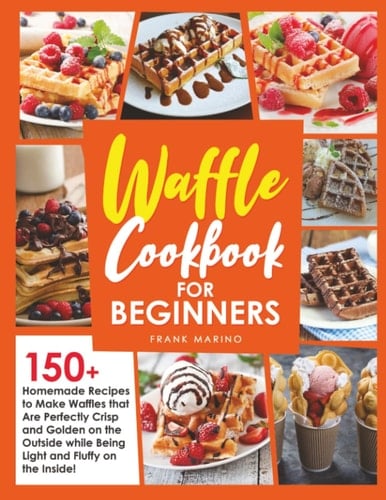 Waffle Cookbook for Beginners: 150+ Homemade Recipes to Make Waffles that Are Perfectly Crisp and Golden on the Outside while Being Light and Fluffy on the Inside!