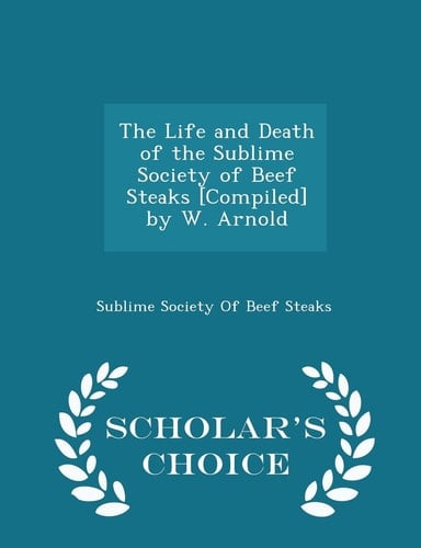 The Life and Death of the Sublime Society of Beef Steaks [Compiled] by W. Arnold - Scholar's Choice Edition