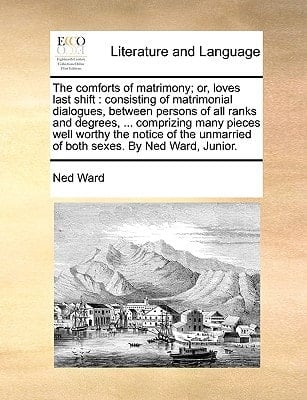 The comforts of matrimony; or, loves last shift: consisting of matrimonial dialogues, between persons of all ranks and degrees, ... comprizing many ... unmarried of both sexes. By Ned Ward, Junior.