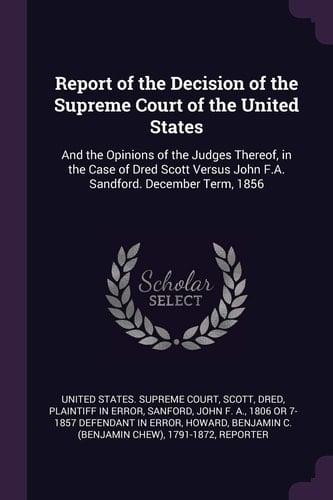Report of the Decision of the Supreme Court of the United States And the Opinions of the Judges Thereof, in the Case of Dred Scott Versus John F.A. Sandford. December Term, 1856