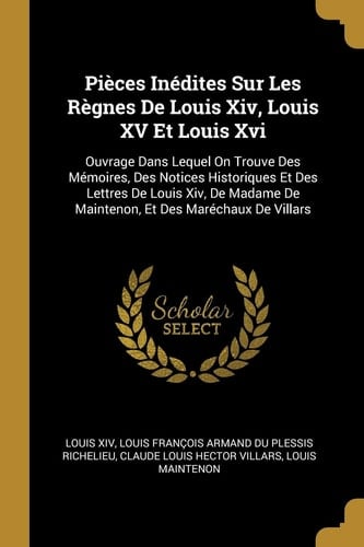 Pièces Inédites Sur Les Règnes De Louis Xiv, Louis XV Et Louis Xvi Ouvrage Dans Lequel On Trouve Des Mémoires, Des Notices Historiques Et Des Lettres De Louis Xiv, De Madame De Maintenon, Et Des Maréchaux De Villars