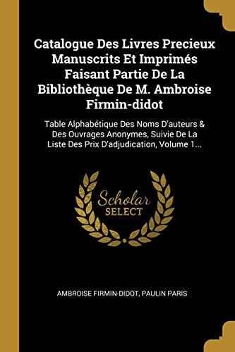 Catalogue Des Livres Precieux Manuscrits Et Imprimés Faisant Partie De La Bibliothèque De M. Ambroise Firmin-didot Table Alphabétique Des Noms D'auteurs & Des Ouvrages Anonymes, Suivie De La Liste Des Prix D'adjudication, Volume 1...