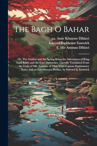 The Bagh O Bahar; Or, The Garden and the Spring Being the Adventures of King Azad Bakht and the Four Darweshes. Literally Translated From the Urdu of Mir Amman, of Dihli With Copious Explanatory Notes, and an Introductory Preface, by Edward B. Eastwick