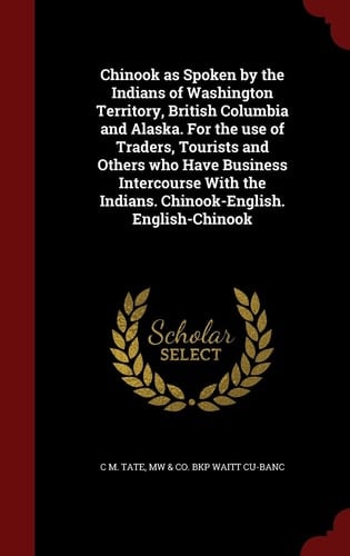 Chinook As Spoken by the Indians of Washington Territory, British Columbia and Alaska. for the Use of Traders, Tourists and Others Who Have Business Intercourse with the Indians. Chinook-English. English-Chinook