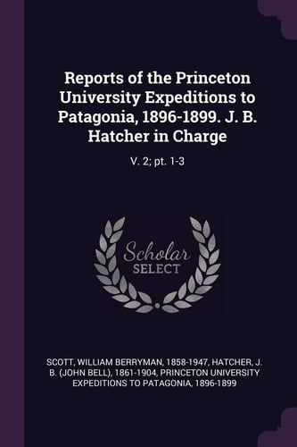 Reports of the Princeton University Expeditions to Patagonia, 1896-1899. J. B. Hatcher in Charge V. 2; Pt. 1-3
