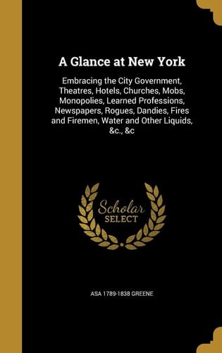 A Glance at New York Embracing the City Government, Theatres, Hotels, Churches, Mobs, Monopolies, Learned Professions, Newspapers, Rogues, Dandies, Fires and Firemen, Water and Other Liquids, &c., &c