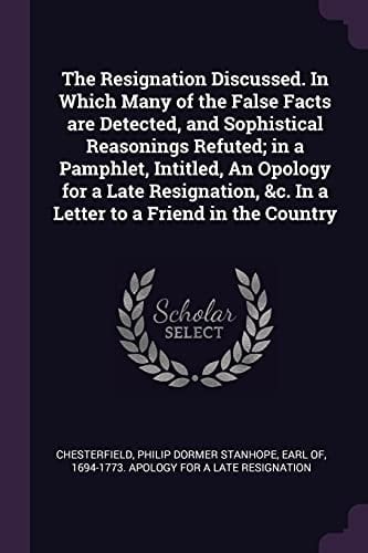 The Resignation Discussed. In Which Many of the False Facts are Detected, and Sophistical Reasonings Refuted; in a Pamphlet, Intitled, An Opology for a Late Resignation, &c. In a Letter to a Friend in the Country
