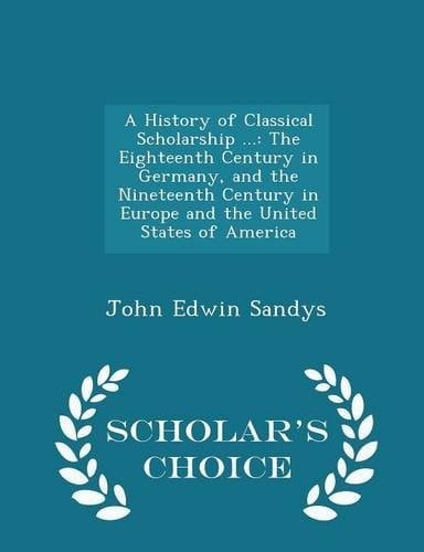 A History of Classical Scholarship ... The Eighteenth Century in Germany, and the Nineteenth Century in Europe and the United States of America - Scholar's Choice Edition