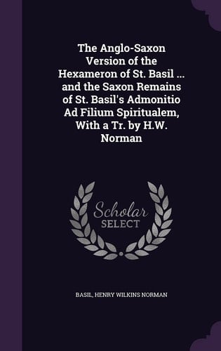 The Anglo-Saxon Version of the Hexameron of St. Basil ... and the Saxon Remains of St. Basil's Admonitio Ad Filium Spiritualem, With a Tr. by H.W. Norman
