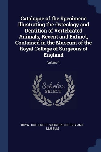 Catalogue of the Specimens Illustrating the Osteology and Dentition of Vertebrated Animals, Recent and Extinct, Contained in the Museum of the Royal College of Surgeons of England; Volume 1