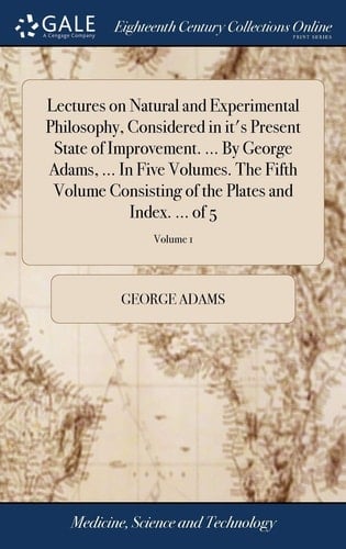 Lectures on Natural and Experimental Philosophy, Considered in It's Present State of Improvement. ... By George Adams, ... In Five Volumes. The Fifth Volume Consisting of the Plates and Index. ... of 5; Volume 1