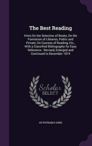 The Best Reading Hints On the Selection of Books, On the Formation of Libraries, Public and Private, On Courses of Reading, Etc., With a Classified Bibliography for Easy Reference: Revised, Enlarged and Continued to December 1874