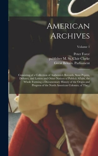 American Archives Consisting of a Collection of Authentick Records, State Papers, Debates, and Letters and Other Notices of Publick Affairs, the Whole Forming a Documentary History of the Origin and Progress of the North American Colonies; of The...; Volume 1
