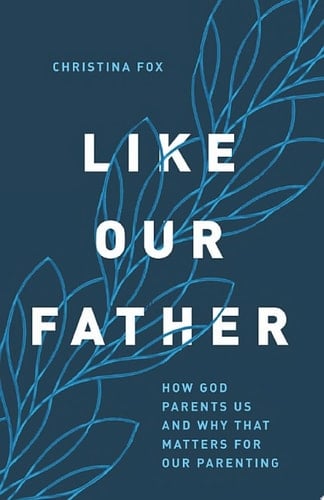 Like Our Father How God Parents Us and Why that Matters for Our Parenting