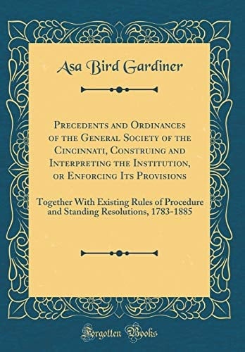 Precedents and Ordinances of the General Society of the Cincinnati, Construing and Interpreting the Institution, Or Enforcing Its Provisions Together with Existing Rules of Procedure and Standing Resolutions, 1783-1885 (Classic Reprint)