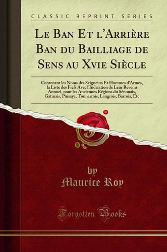 Le Ban Et l'Arrière Ban Du Bailliage de Sens Au Xvie Siècle Contenant Les Noms Des Seigneurs Et Hommes d'Armes, La Liste Des Fiefs Avec l'Indication de Leur Revenu Annuel, Pour Les Anciennes Régions Du Sénonais, Gatinais, Puisaye, Tonnerrois, Langroi